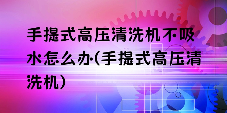 手提式高压清洗机不吸水怎么办